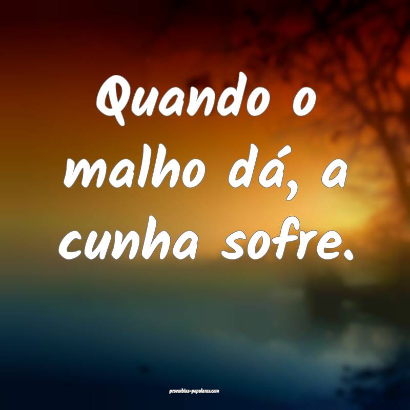 Quando o malho dá, a cunha sofre.
 ...