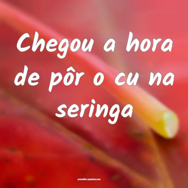 Chegou a hora de pôr o cu na seringa...