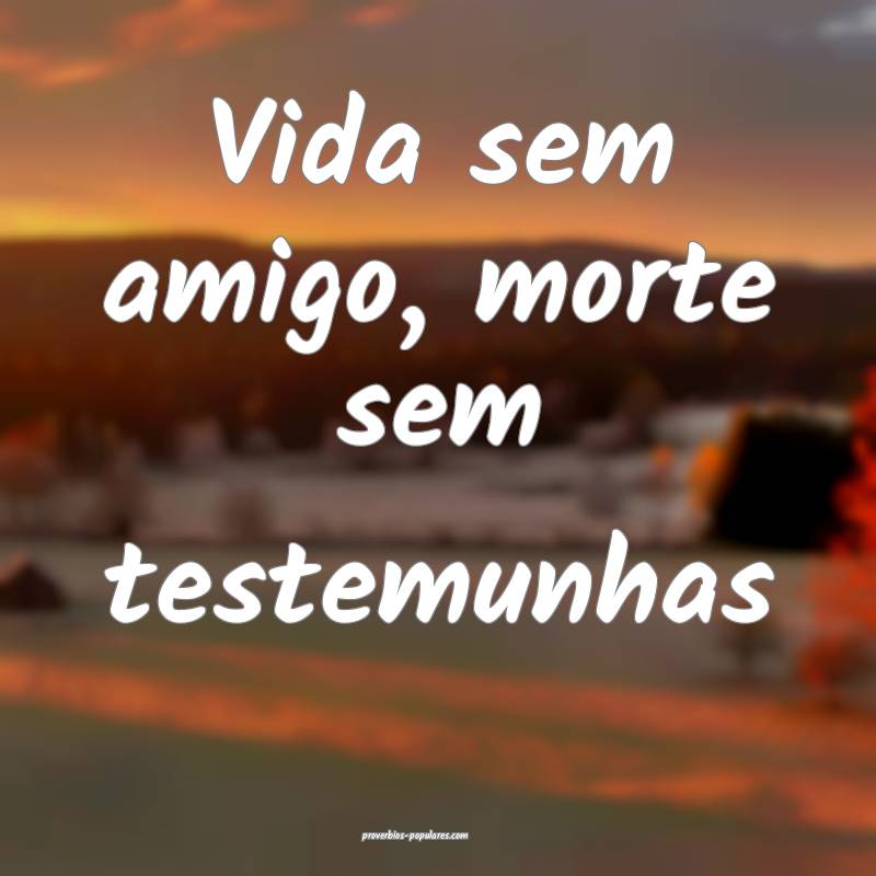 Vida sem amigo, morte sem testemunhas...