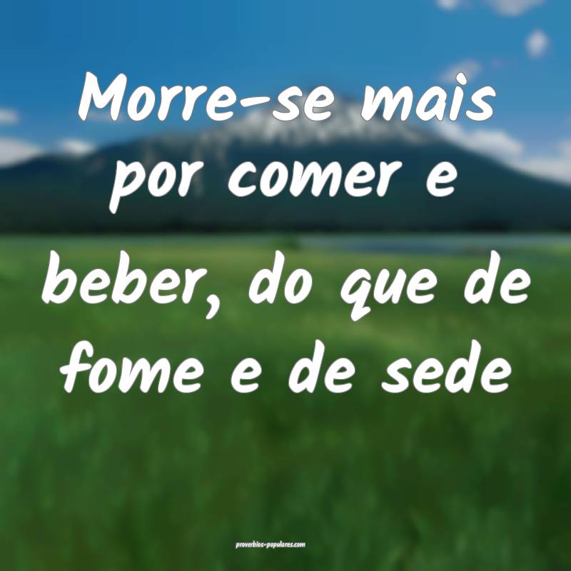 Morre-se mais por comer e beber, do que de fome e de sede...