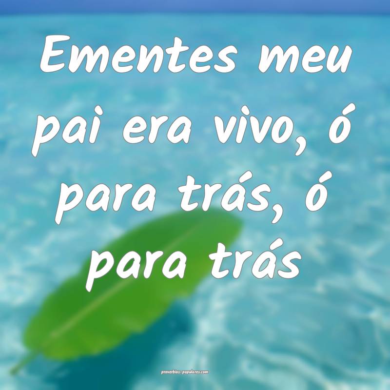 Ementes meu pai era vivo, ó para trás, ó para trás...