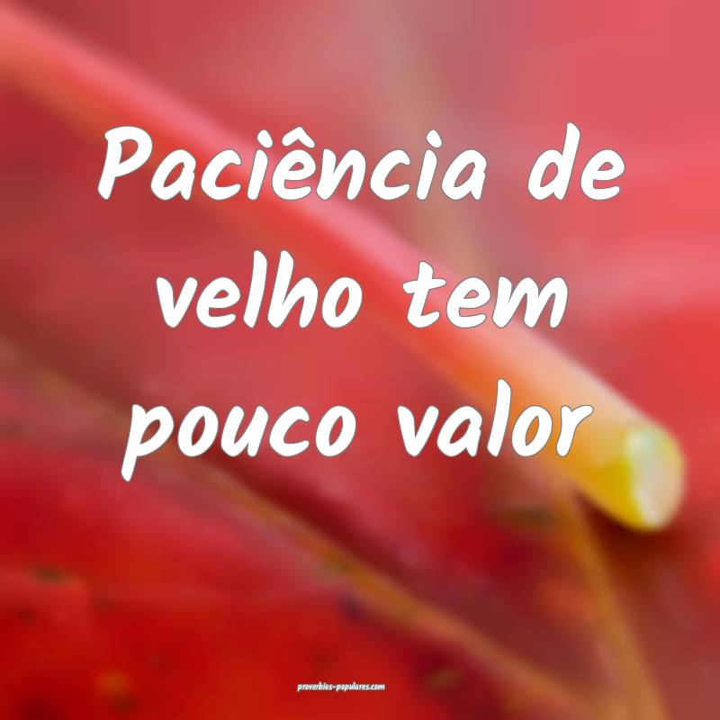 Paciência de velho tem pouco valor ...