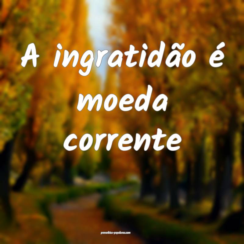 A ingratidão é moeda corrente...