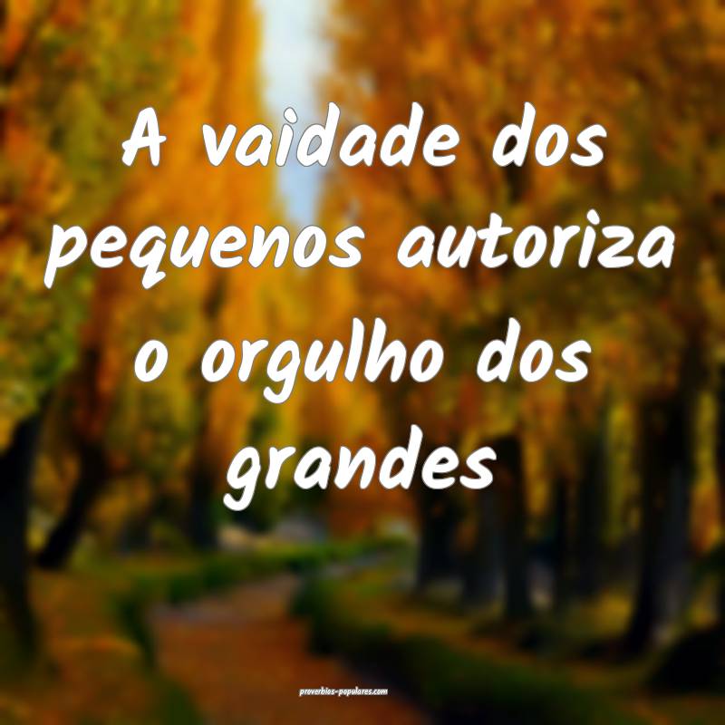 A vaidade dos pequenos autoriza o orgulho dos gran ...
