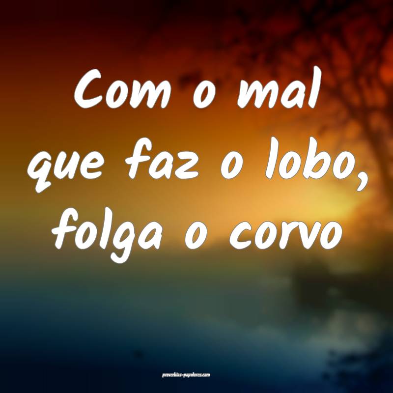 Com o mal que faz o lobo, folga o corvo...