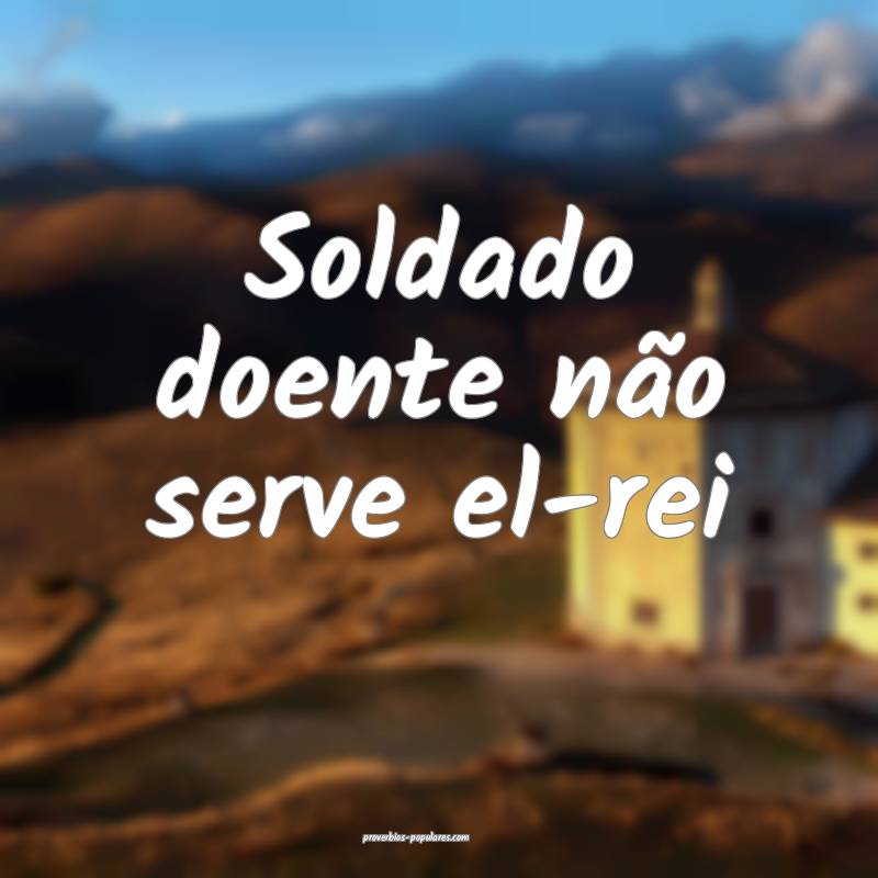 Soldado doente não serve el-rei ...
