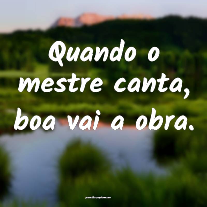 Quando o mestre canta, boa vai a obra.
 ...