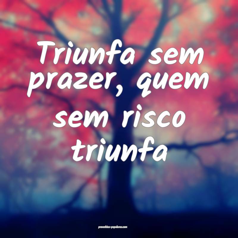 Triunfa sem prazer, quem sem risco triunfa ...
