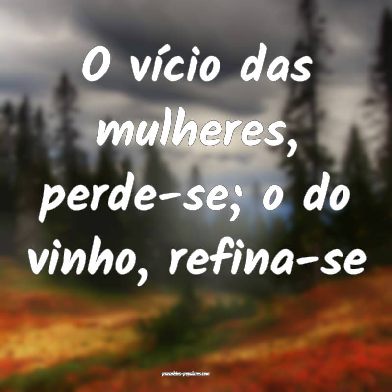 O vício das mulheres, perde-se; o do vinho, refina-se...