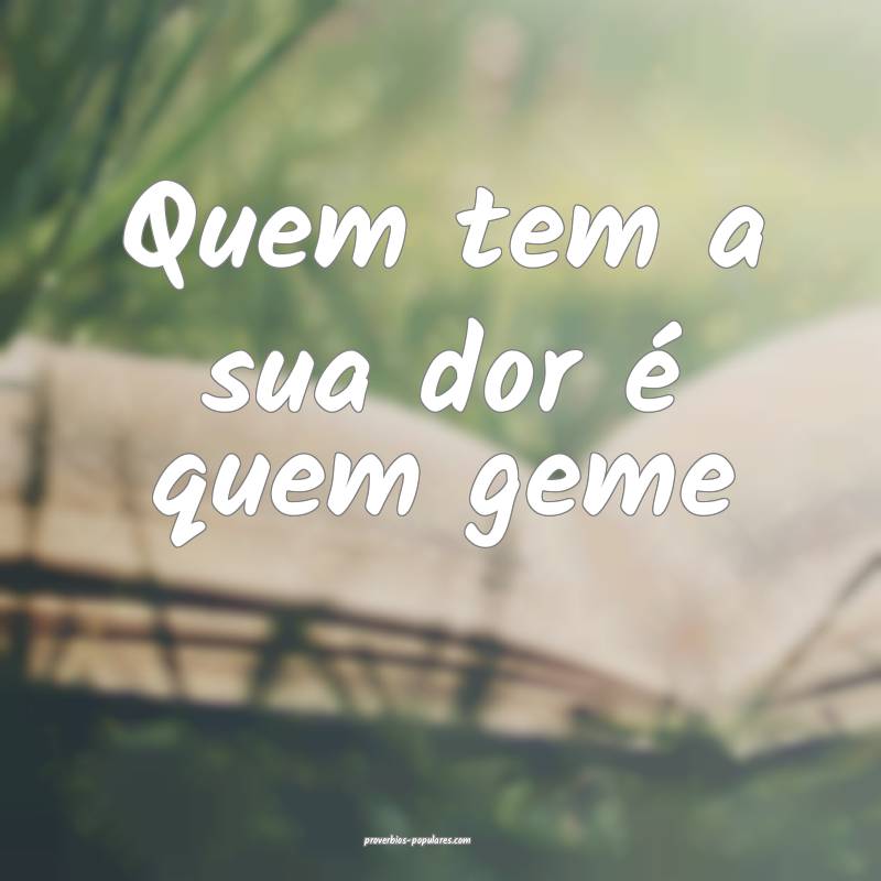 Quem tem a sua dor é quem geme...