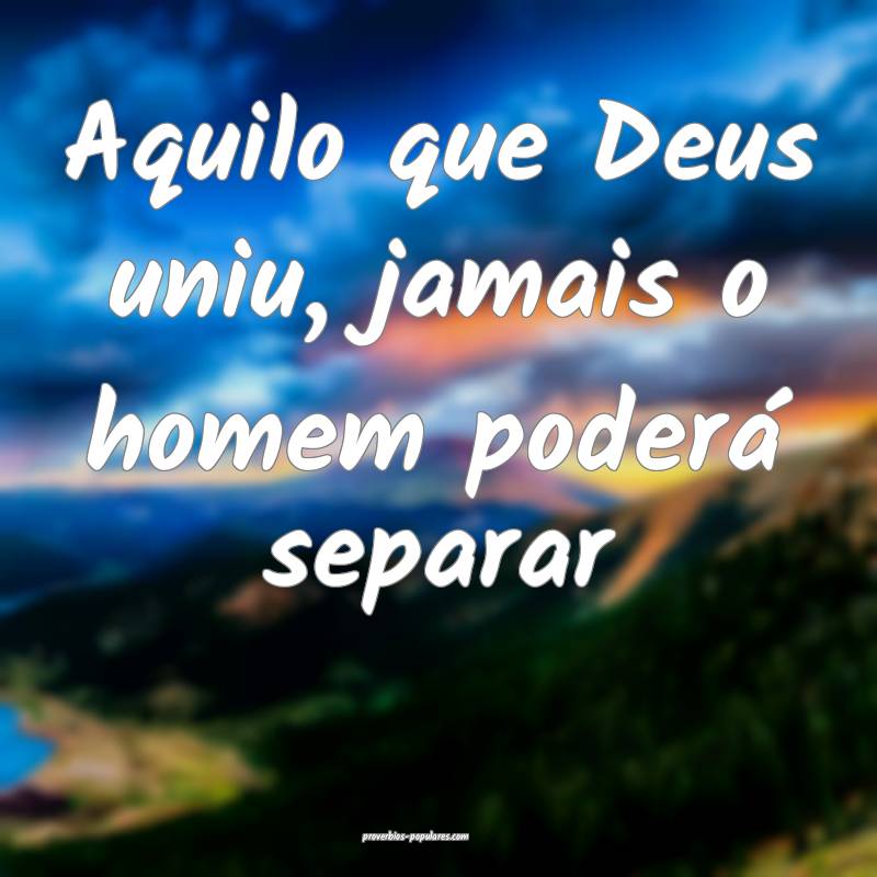 Aquilo que Deus uniu, jamais o homem poderá separar...