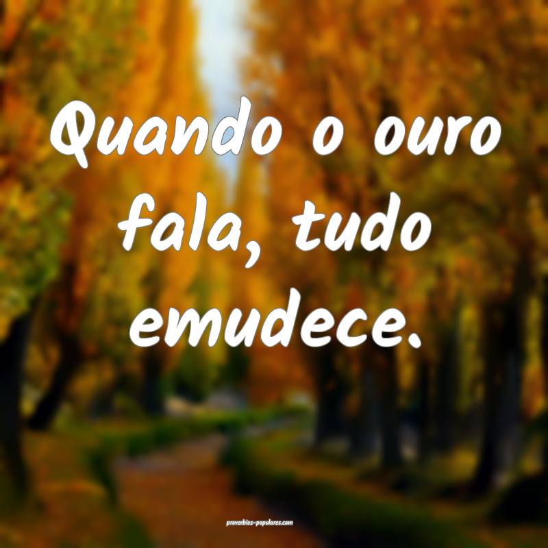 Quando o ouro fala, tudo emudece.
...