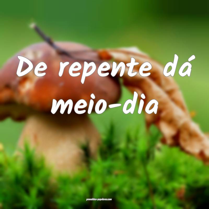 De repente dá meio-dia ...