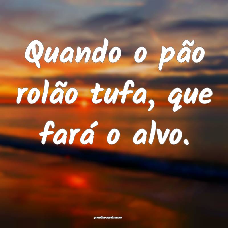 Quando o pão rolão tufa, que fará o alvo.
...
