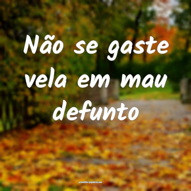 Não se gaste vela em mau defunto ...