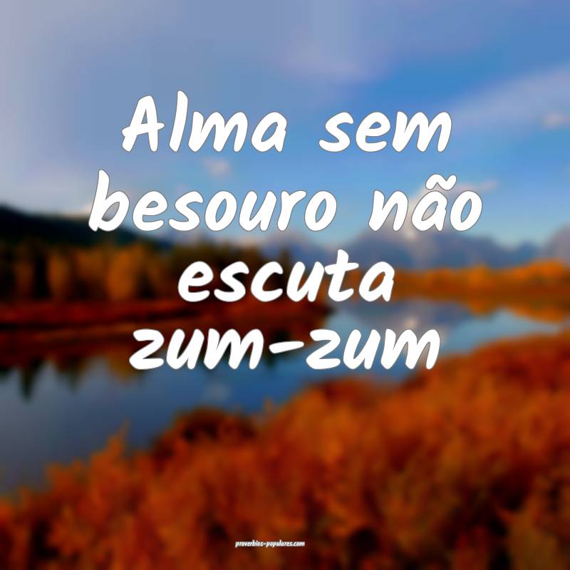 Alma sem besouro não escuta zum-zum ...