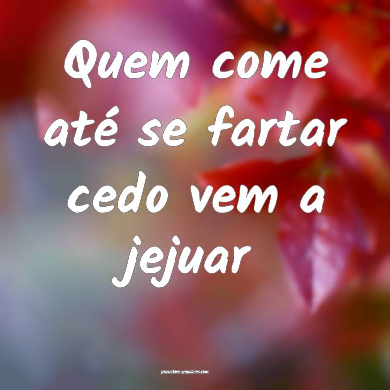 Quem come até se fartar cedo vem a jejuar...
