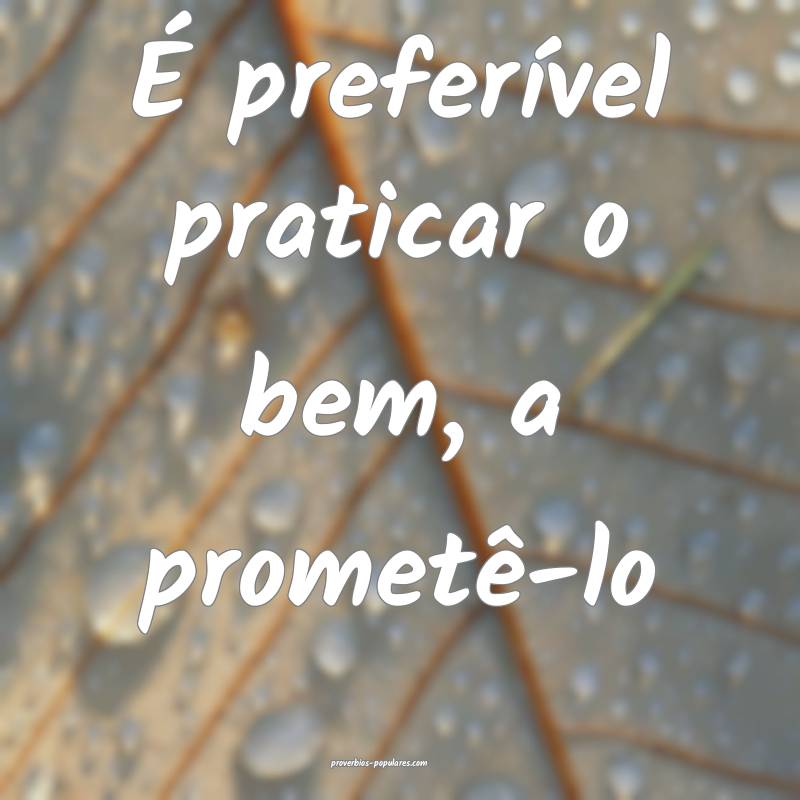 É preferível praticar o bem, a prometê-lo...