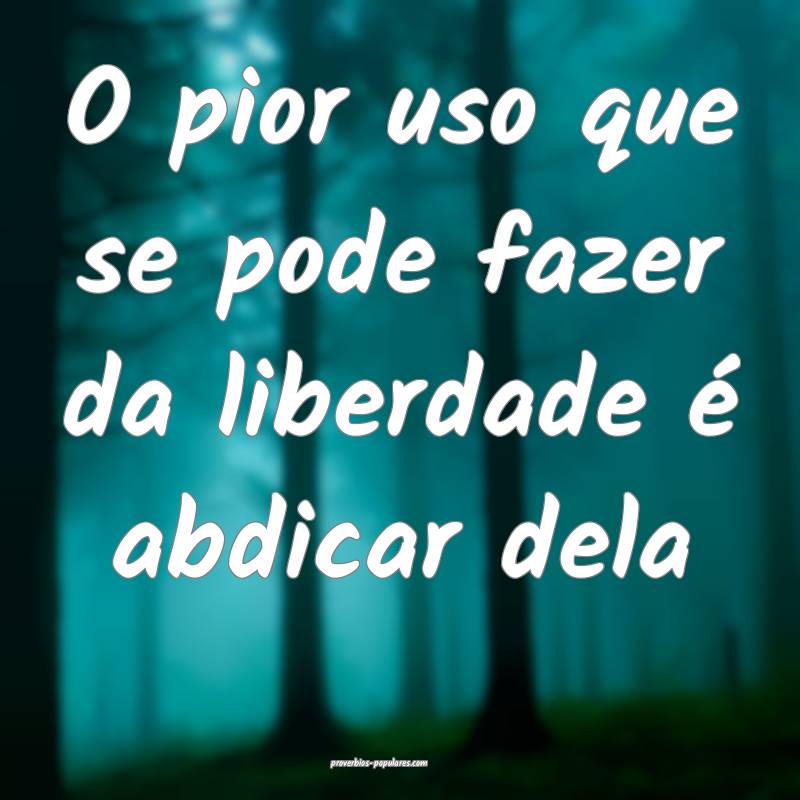 O pior uso que se pode fazer da liberdade é abdicar dela...