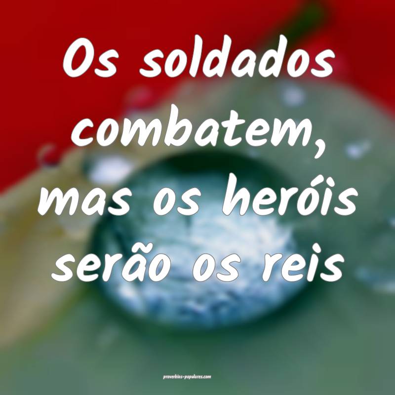 Os soldados combatem, mas os heróis serão os reis...