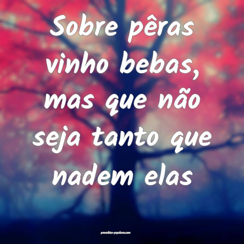 Sobre pêras vinho bebas, mas que não seja tanto que nadem elas...