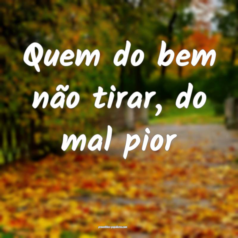 Quem do bem não tirar, do mal pior...