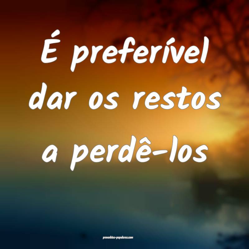 É preferível dar os restos a perdê-los ...