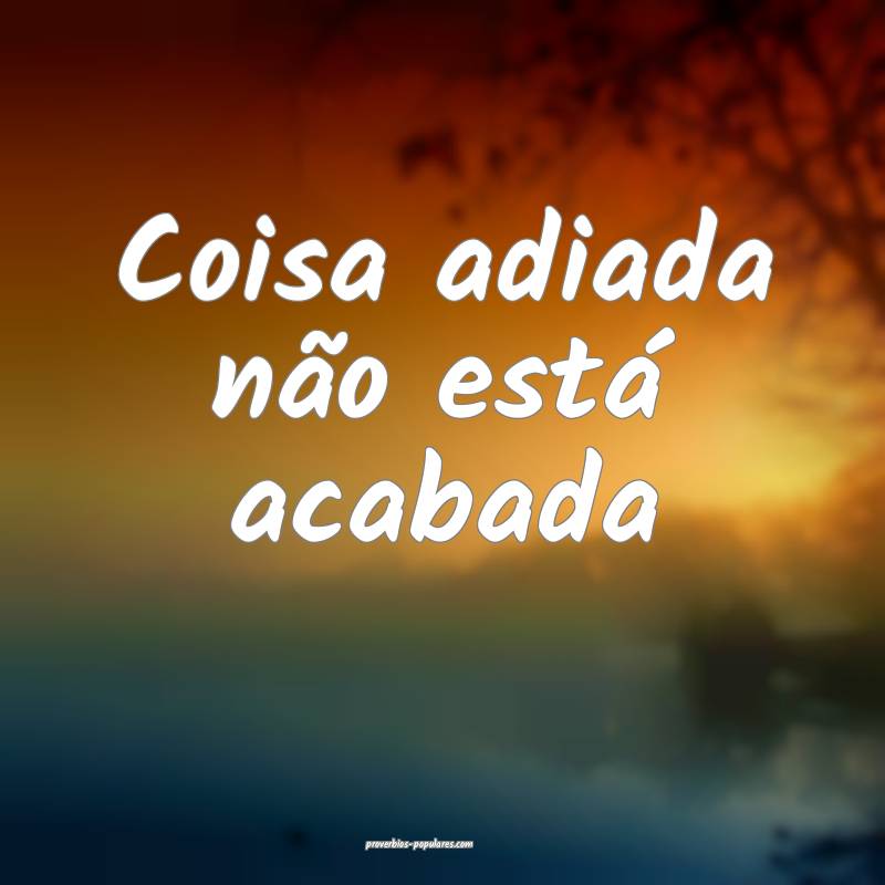 Coisa adiada não está acabada...