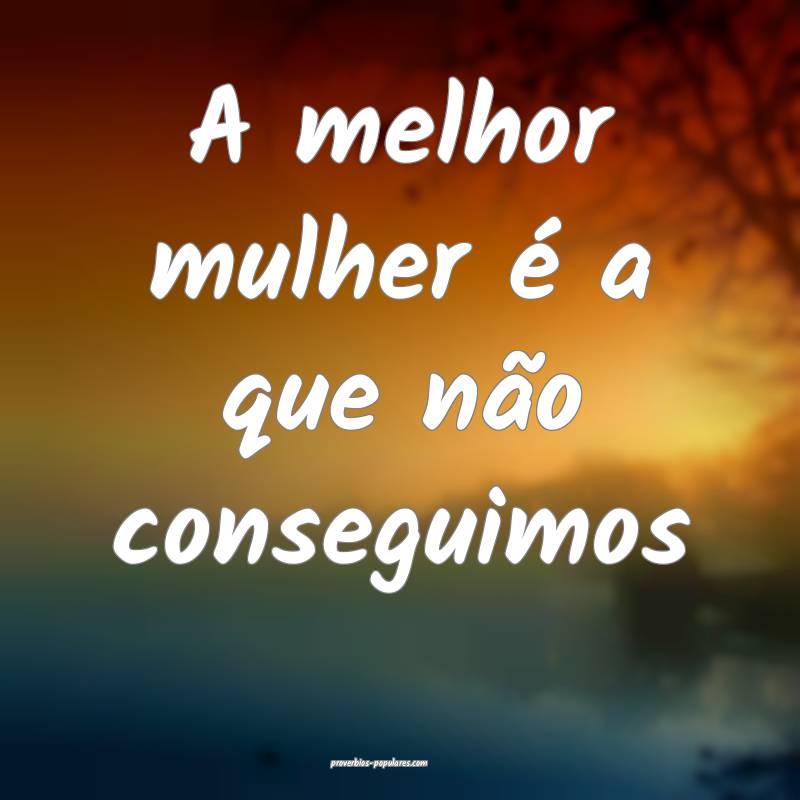 A melhor mulher é a que não conseguimos ...
