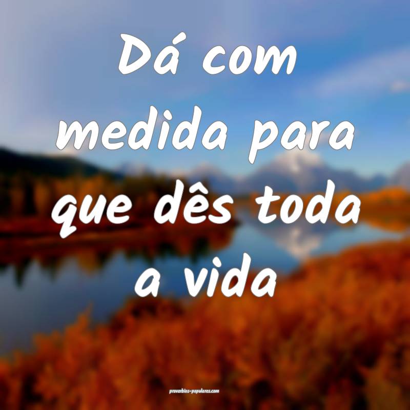 Dá com medida para que dês toda a vida ...