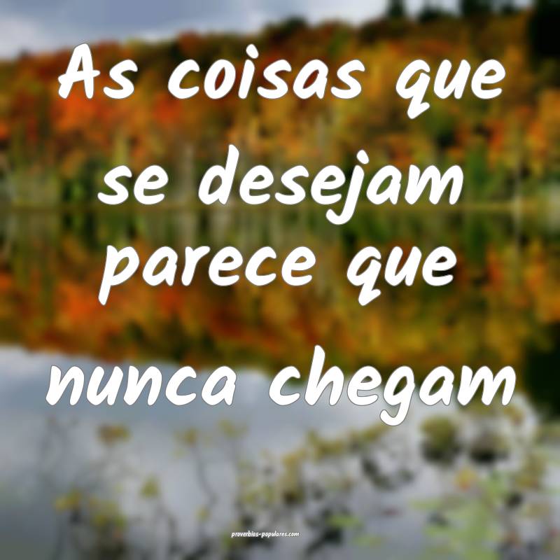 As coisas que se desejam parece que nunca chegam ...