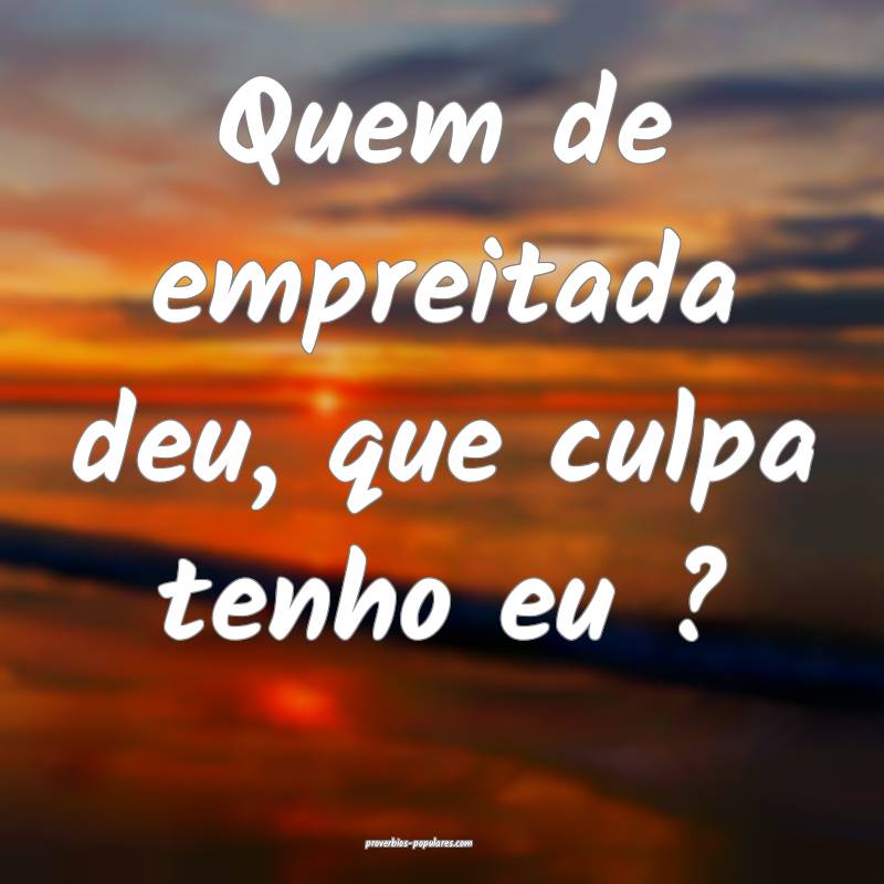 Quem de empreitada deu, que culpa tenho eu ? ...