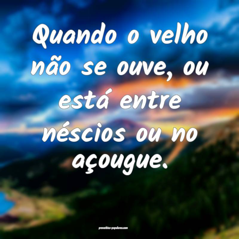 Quando o velho não se ouve, ou está entre néscios ou no açougue.
...