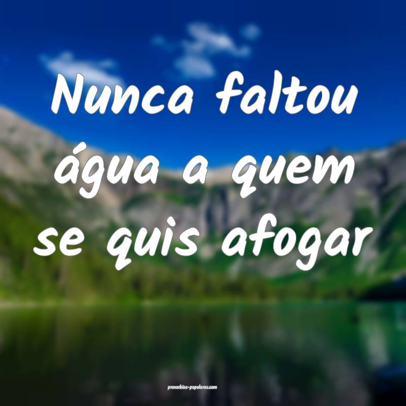 Nunca faltou água a quem se quis afogar...