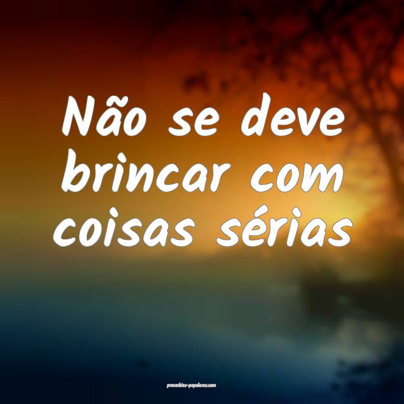 Não se deve brincar com coisas sérias...