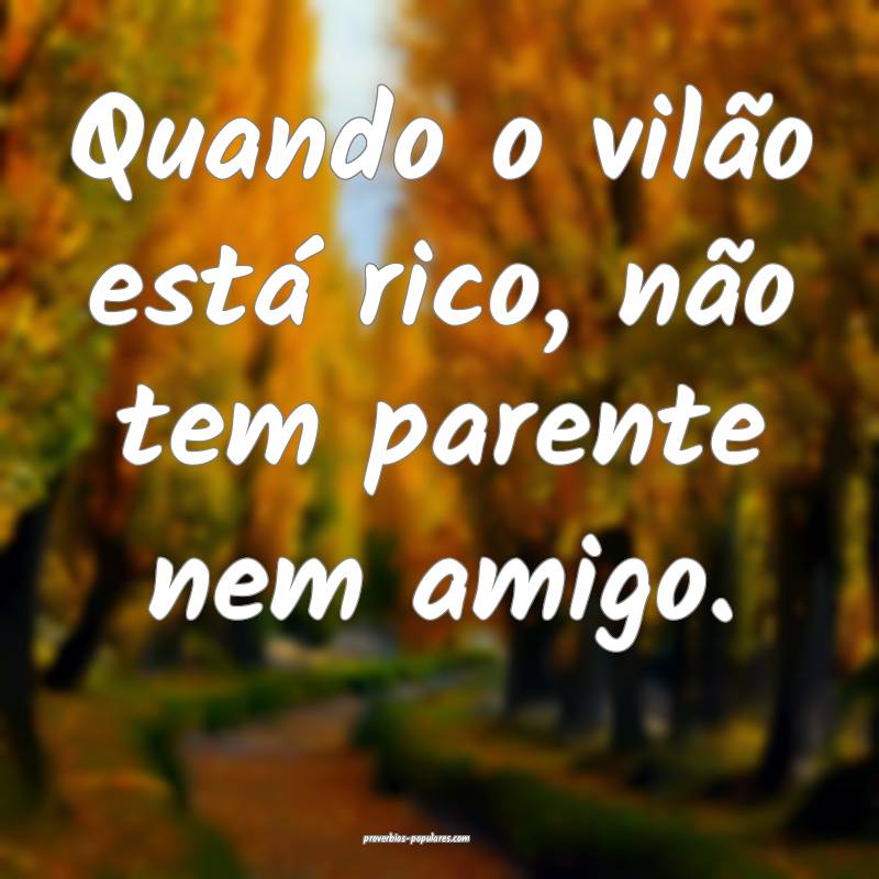 Quando o vilão está rico, não tem parente nem amigo.
...