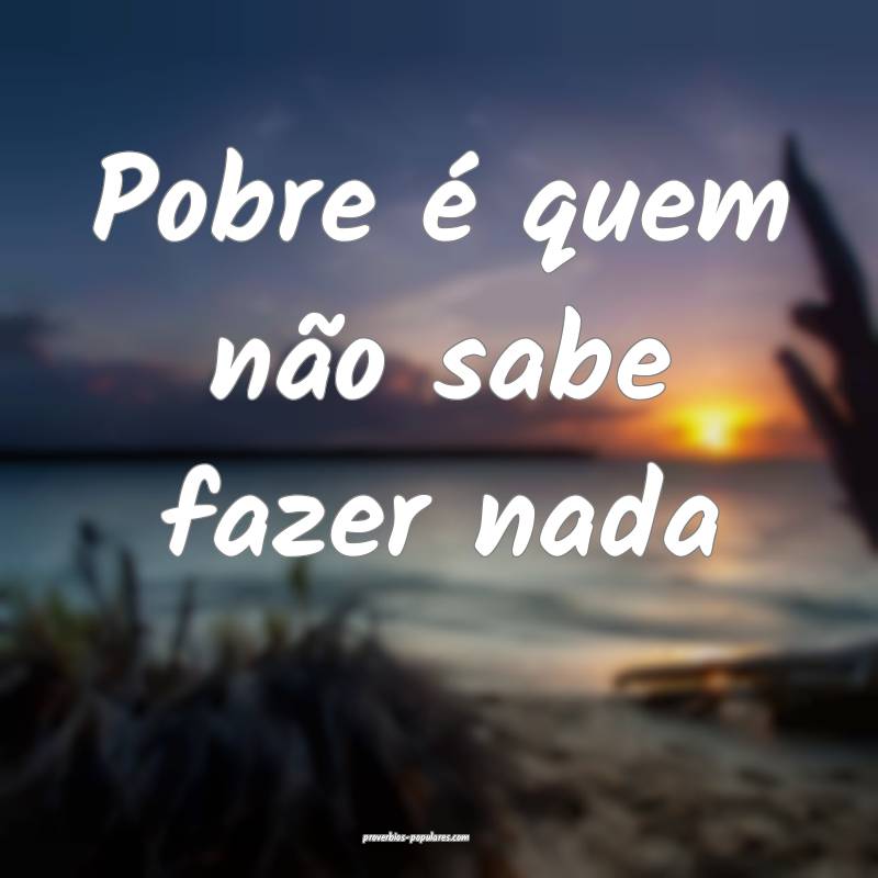 Pobre é quem não sabe fazer nada...