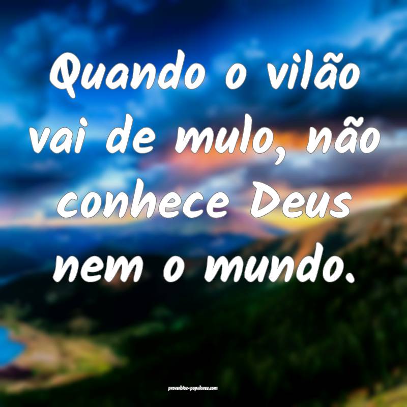 Quando o vilão vai de mulo, não conhece Deus nem o mundo.
...