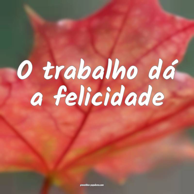 O trabalho dá a felicidade ...