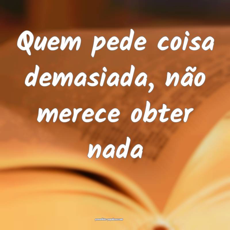 Quem pede coisa demasiada, não merece obter nada...