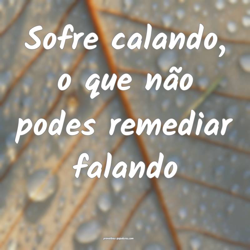 Sofre calando, o que não podes remediar falando...