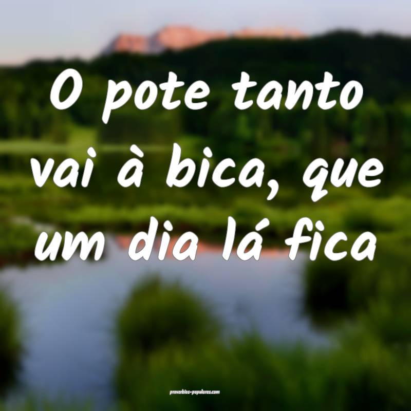 O pote tanto vai à bica, que um dia lá fica...