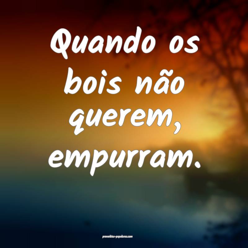 Quando os bois não querem, empurram.
...