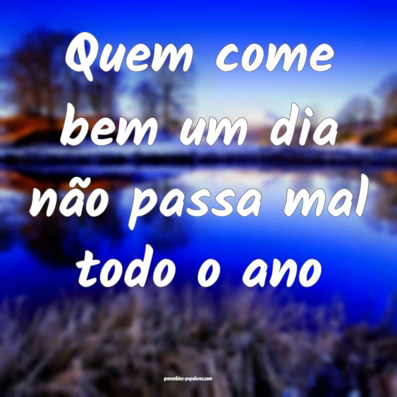 Quem come bem um dia não passa mal todo o ano...