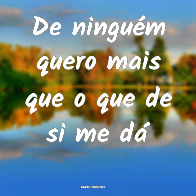De ninguém quero mais que o que de si me dá...