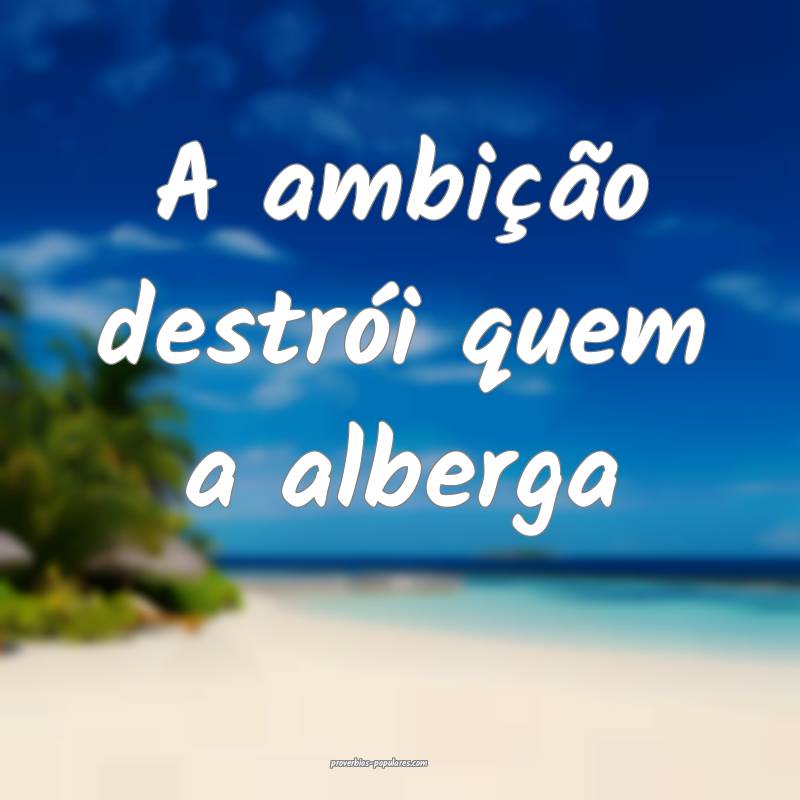 A ambição destrói quem a alberga...