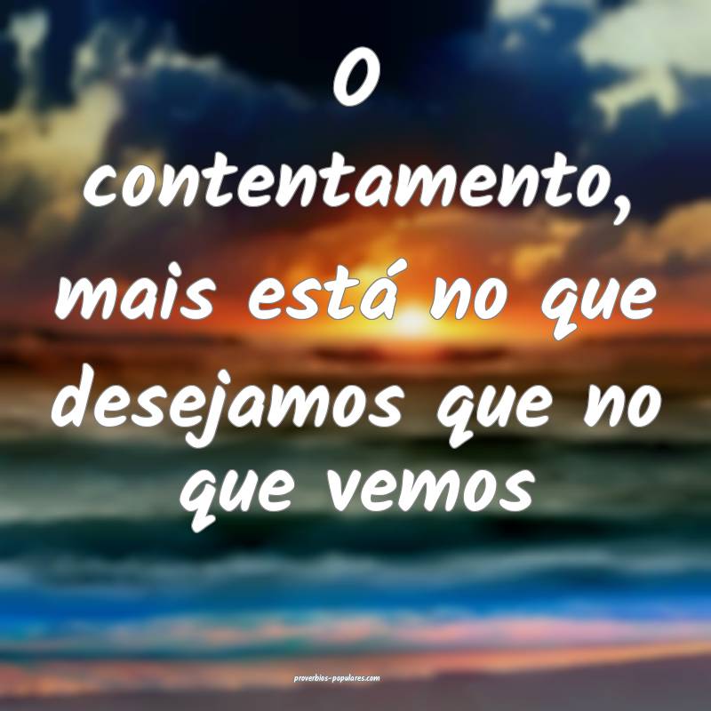 O contentamento, mais está no que desejamos que no que vemos...