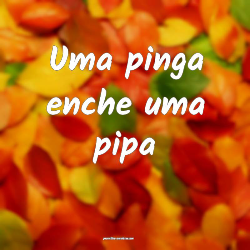 Uma pinga enche uma pipa ...