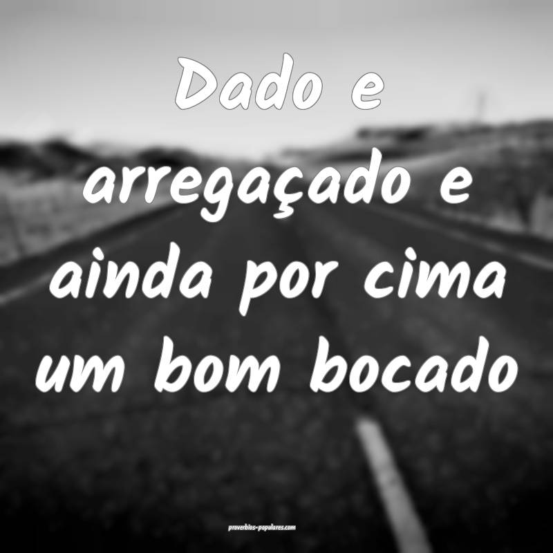 Dado e arregaçado e ainda por cima um bom bocado...