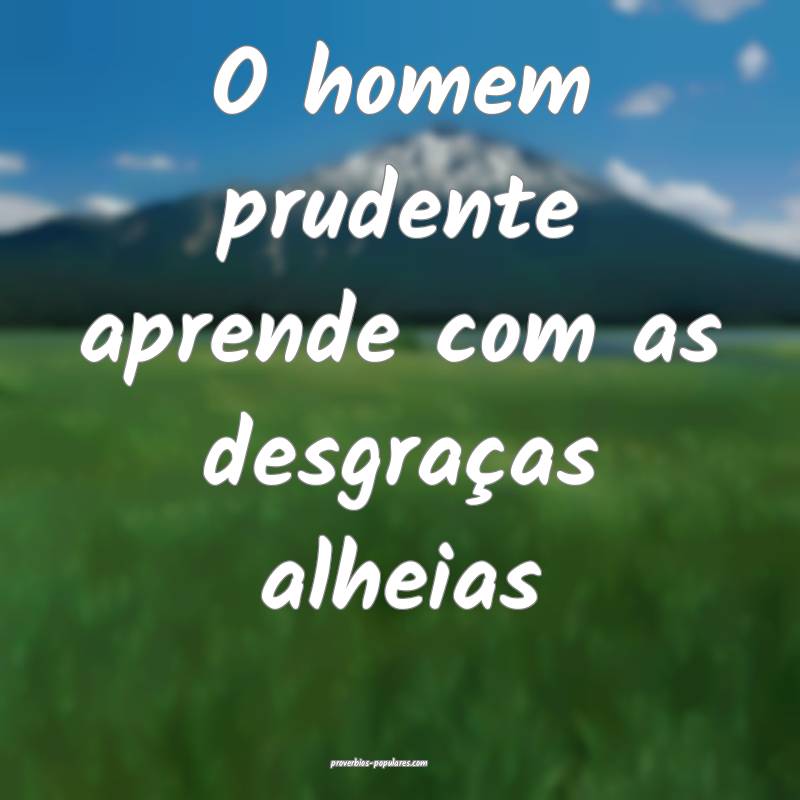 O homem prudente aprende com as desgraças alheias...